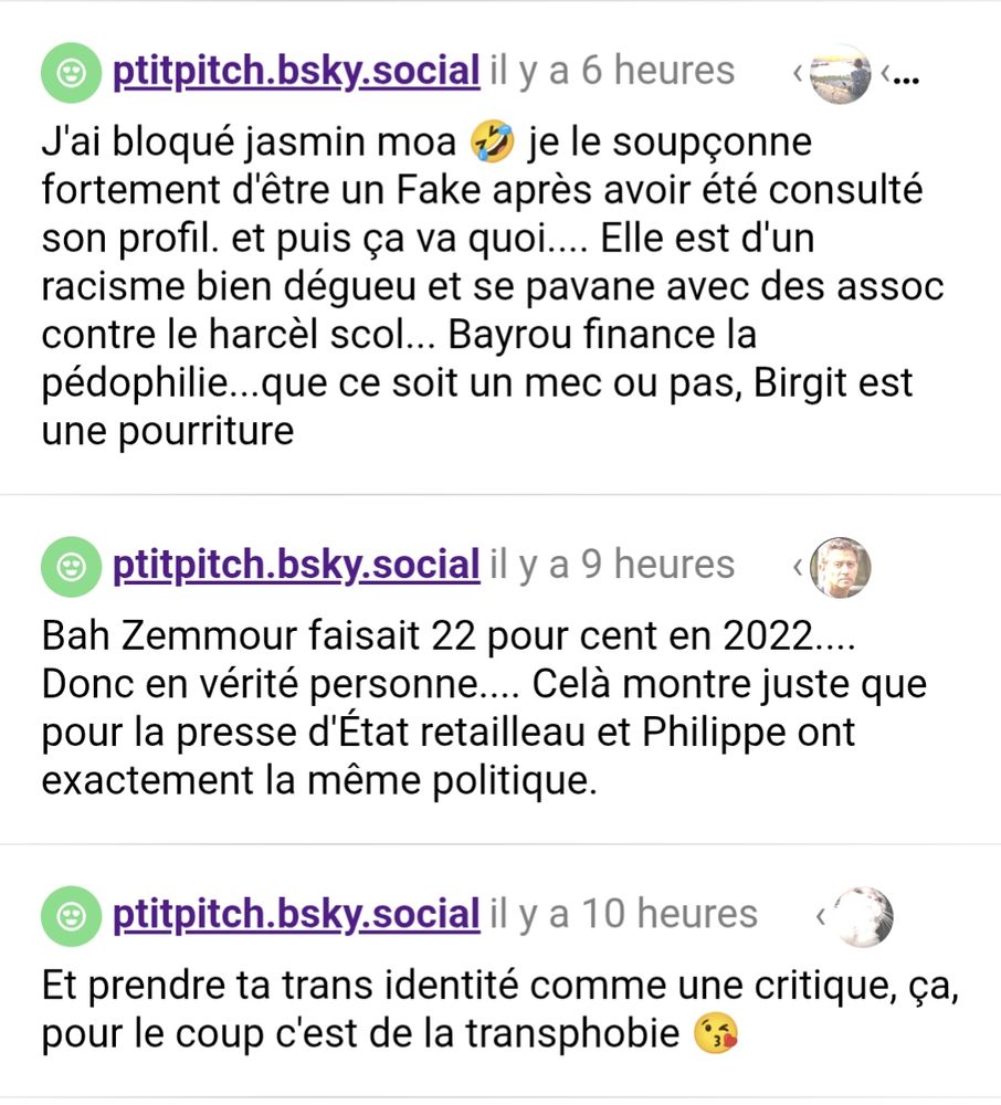 Screen de clearsky :

ptitpitch.bsky.social
J'ai bloqué jasmin moa 🤣 je le soupçonne fortement d'être un Fake après avoir été consulté son profil. et puis ça va quoi.... Elle est d'un racisme bien dégueu et se pavane avec des assoc contre le harcèl scol... Bayrou finance la pédophilie...que ce soit un mec ou pas, Birgit est une pourriture

@ptitpitch.bsky.social
Bah Zemmour faisait 22 pour cent en 2022.... Donc en vérité personne.... Celà montre juste que pour la presse d'État retailleau et Philippe ont exactement la même politique.

@ptitpitch.bsky.social
Et prendre ta trans identité comme une critique, ça, pour le coup c'est de la transphobie 😘