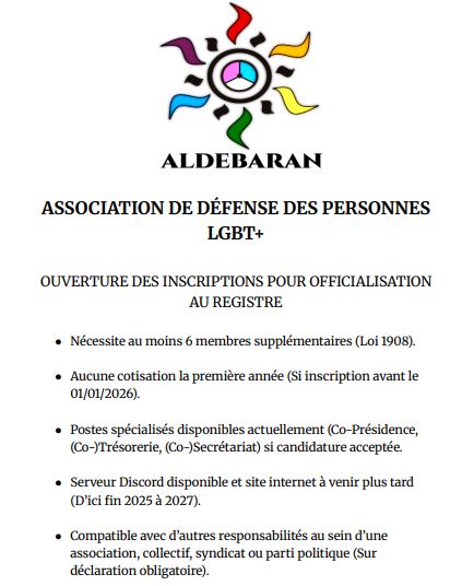 ALDEBARAN - ASSOCIATION DE DÉFENSE DES PERSONNES LGBT+

OUVERTURE DES INSCRIPTIONS POUR OFFICIALISATION AU REGISTRE

- Nécessite au moins 6 membres supplémentaires (Loi 1908)
- Aucune cotisation la première année (si inscription avant le 01/01/2026)
- Poste spécialisés disponibles actuellement (Co-Présidence, (Co-)Trésorerie, (Co-)Secrétariat) si candidature acceptée
- Serveur Discord disponible et site internet à venir plus tard (D'ici fin 2025 à 2027).
- Compatible avec d'autres responsabilités au sein d'une association, collectif, syndicat ou parti politique (Sur déclaration obligatoire).