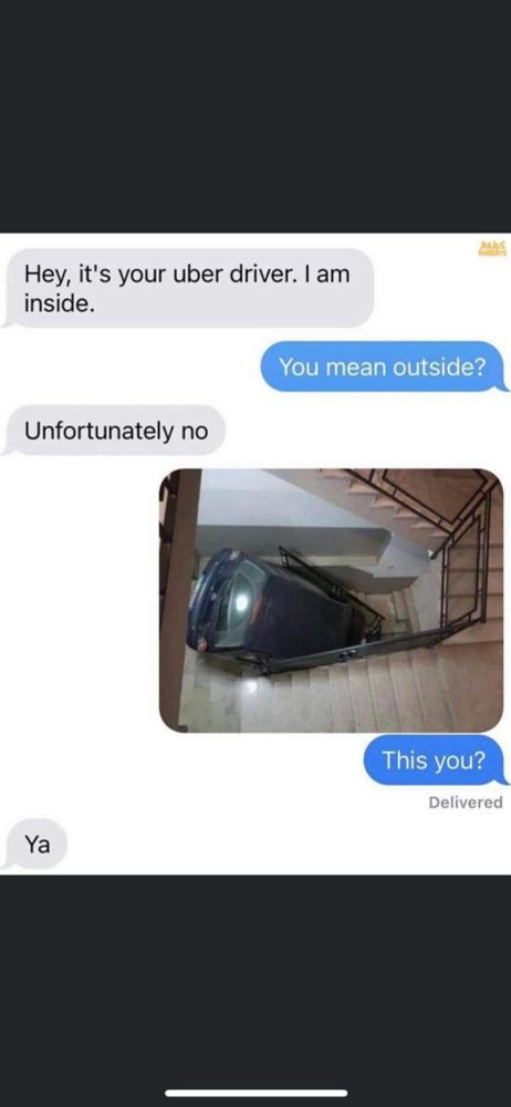 A text convo:
"Hey, it's your Uber driver, I am outside."
"you mean inside?"
"unfortunately no." then a photo of a car that has driven into a house. The original person asks "Is that you?" Uber driver says, "yeah."