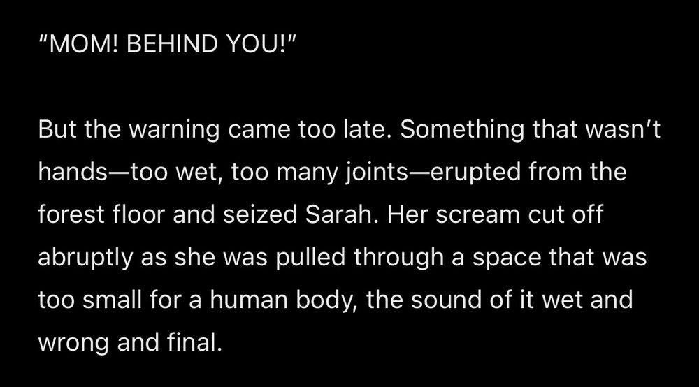 “MOM! BEHIND YOU!”

But the warning came too late. Something that wasn’t hands—too wet, too many joints—erupted from the forest floor and seized Sarah. Her scream cut off abruptly as she was pulled through a space that was too small for a human body, the sound of it wet and wrong and final.