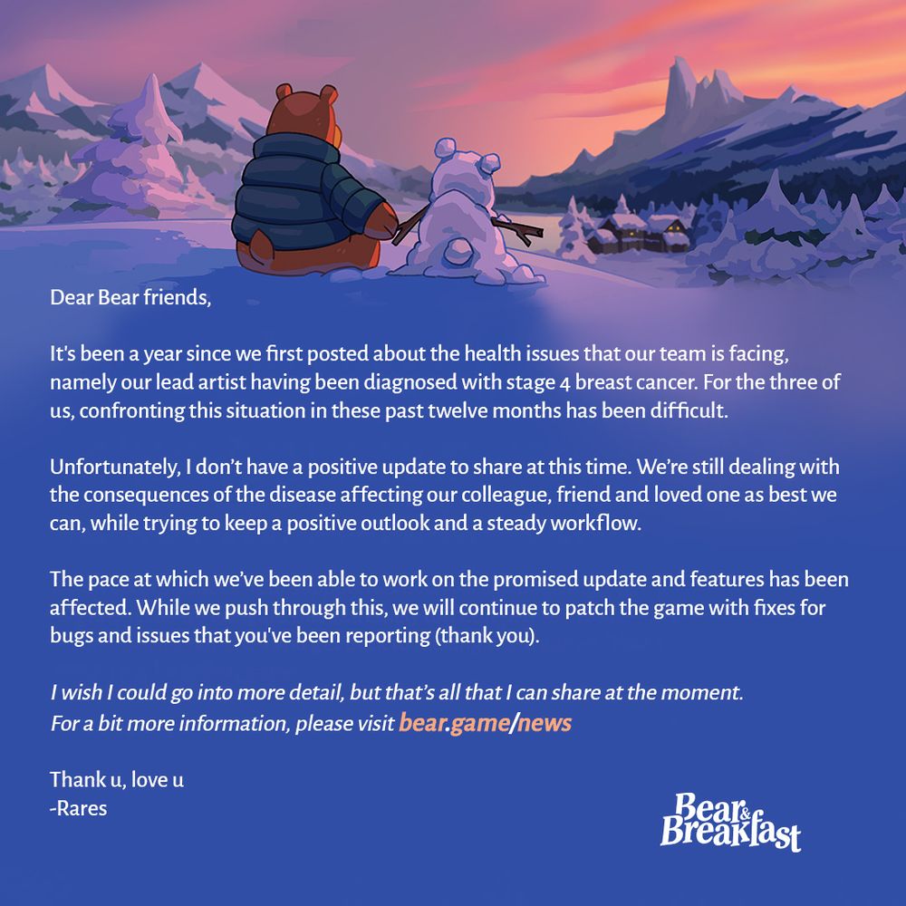 An image showing an illustrated winter landscape. We see Hank the bear, wearing a blue parka, sitting down and watching the sunset over the horizon. He is holding the "hand" of a small bear figure he made out of snow. Underneath there's a message from the developers of Bear and Breakfast. It reads:

Dear Bear friends,

It's been a year since we first posted about the health issues that our team is facing, namely our lead artist having been diagnosed with stage 4 breast cancer. For the three of us, confronting this situation in these past twelve months has been difficult. 

Unfortunately, I don’t have a positive update to share at this time. We’re still dealing with the consequences of the disease affecting our colleague, friend and loved one as best we can, while trying to keep a positive outlook and a steady workflow.

The pace at which we’ve been able to work on the promised update and features has been affected. While we push through this, we will continue to patch the game with fixes for bugs and issues that you've been reporting (thank you).

I wish I could go into more detail, but that’s all that I can share at the moment. 
For a bit more information, please visit bear.game/news

Thank u, love u
-Rares