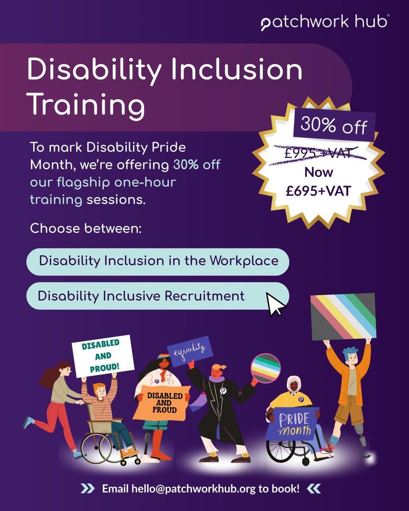 Heading reads ‘Disability Inclusion Training’ next to shape that says ‘30% off - was £995 + VAT, now £695 + VAT’. Beside this, text reads ‘To mark Disability Pride Month, we’re offering 30% off our flagship one-hour training sessions. Choose between: “Disability inclusion in the Workplace” or “Disability Inclusion Recruitment”’. Beneath is an illustration of a diverse set of characters, holding ‘disabled and proud’ and disability pride flags.’ Bottom reads ‘email hello@patchworkhub.org to book!’ 