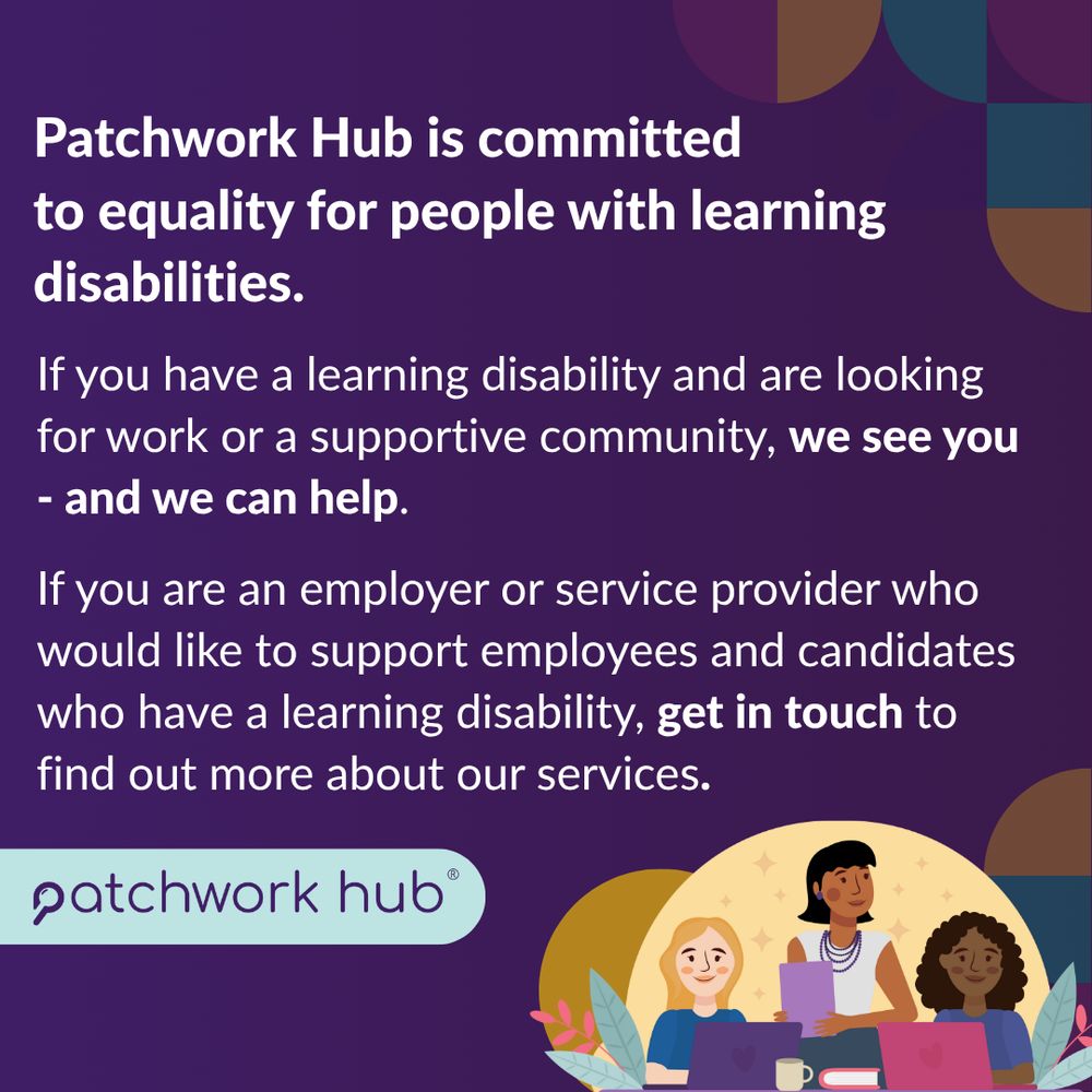 Final slide’s text reads ‘Patchwork Hub is committed to equality 
for people with learning disabilities. If you have a learning disability and are looking 
for work or a supportive community, we see you - and we can help. If you are an employer or service provider who would like to support employees and candidates who have a learning disability, get in touch to find out more about our services.’ Three people, two sitting, one standing - they look like they are at work in an office. Patchwork Hub’s logo in a turquoise box at bottom left of slide. 