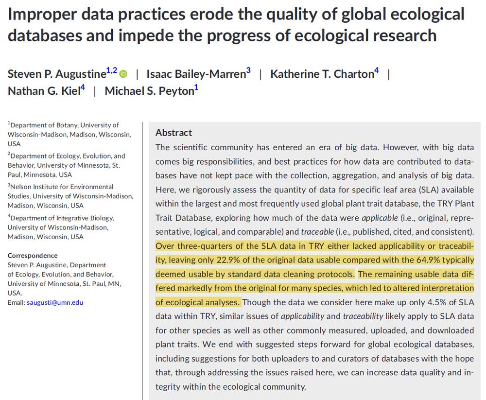 Improper data practices erode the quality of global ecological databases and impede the progress of ecological research

The scientific community has entered an era of big data. However, with big data comes big responsibilities, and best practices for how data are contributed to databases have not kept pace with the collection, aggregation, and analysis of big data. Here, we rigorously assess the quantity of data for specific leaf area (SLA) available within the largest and most frequently used global plant trait database, the TRY Plant Trait Database, exploring how much of the data were applicable (i.e., original, representative, logical, and comparable) and traceable (i.e., published, cited, and consistent). Over three-quarters of the SLA data in TRY either lacked applicability or traceability, leaving only 22.9% of the original data usable compared with the 64.9% typically deemed usable by standard data cleaning protocols. The remaining usable data differed markedly from the original for many species, which led to altered interpretation of ecological analyses. Though the data we consider here make up only 4.5% of SLA data within TRY, similar issues of applicability and traceability likely apply to SLA data for other species as well as other commonly measured, uploaded, and downloaded plant traits. We end with suggested steps forward for global ecological databases, including suggestions for both uploaders to and curators of databases with the hope that, through addressing the issues raised here, we can increase data quality and integrity within the ecological community.