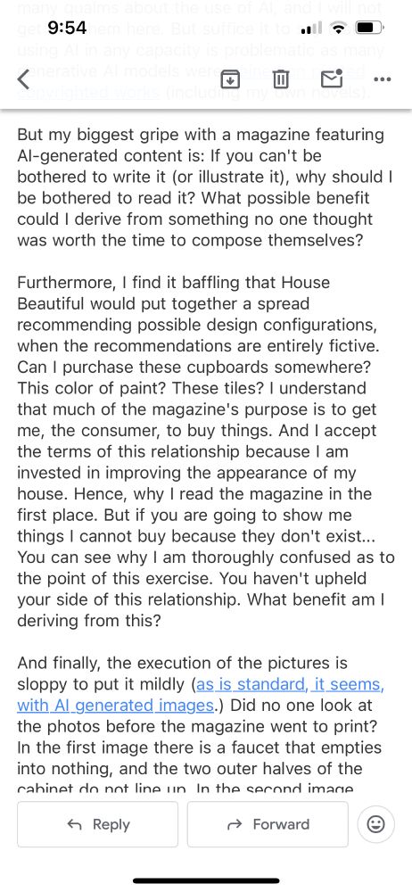 Furthermore, I find it baffling that House Beautiful would put together a spread recommending possible design configurations, when the recommendations are entirely fictive. Can I purchase these cupboards somewhere? This color of paint? These tiles? I understand that much of the magazine's purpose is to get me, the consumer, to buy things. And I accept the terms of this relationship because I am invested in improving the appearance of my house. Hence, why I read the magazine in the first place. But if you are going to show me things I cannot buy because they don't exist... You can see why I am thoroughly confused as to the point of this exercise. You haven't upheld your side of this relationship. What benefit am I deriving from this? 

And finally, the execution of the pictures is sloppy to put it mildly (as is standard, it seems, with AI generated images.) Did no one look at the photos before the magazine went to print? In the first image there is a faucet that empties into nothing, and the two outer halves of the cabinet do not line up. In the second image there is a sink with no plumbing, nor even any space in which to put plumbing. And none of the pictures show outlets which, I assume, do not exist in the streamlined world of the AI generated home. 

Again I come back to my previous point - if you cannot be bothered to create your own concepts (nor, apparently, even check the images to make sure they make conceptual sense before they are printed and disseminated), why should I bother to look at what you've produced? 

Sloppy, insulting, baffling, pointless - these are the words I would use to describe this feature. And this is to say nothing of the dubious ethical implications of eschewing paying trained, professional photographers and stylists in favor of cheap, AI-generated content. 

I sincerely hope this is not the direction in which this magazine is moving.