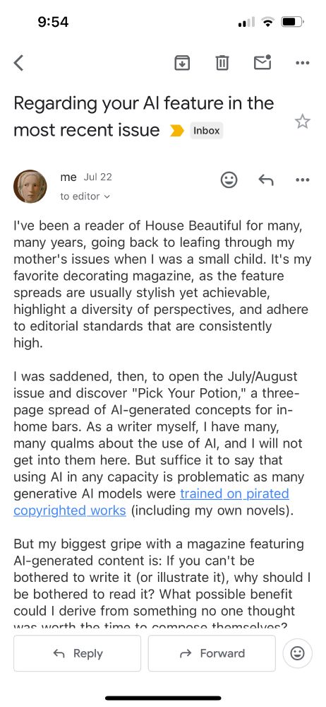 I've been a reader of House Beautiful for many, many years, going back to leafing through my mother's issues when I was a small child. It's my favorite decorating magazine, as the feature spreads are usually stylish yet achievable, highlight a diversity of perspectives, and adhere to editorial standards that are consistently high.  

I was saddened, then, to open the July/August issue and discover "Pick Your Potion," a three-page spread of AI-generated concepts for in-home bars. As a writer myself, I have many, many qualms about the use of AI, and I will not get into them here. But suffice it to say that using AI in any capacity is problematic as many generative AI models were trained on pirated copyrighted works (including my own novels). 

But my biggest gripe with a magazine featuring AI-generated content is: If you can't be bothered to write it (or illustrate it), why should I be bothered to read it? What possible benefit could I derive from something no one thought was worth the time to compose themselves?  