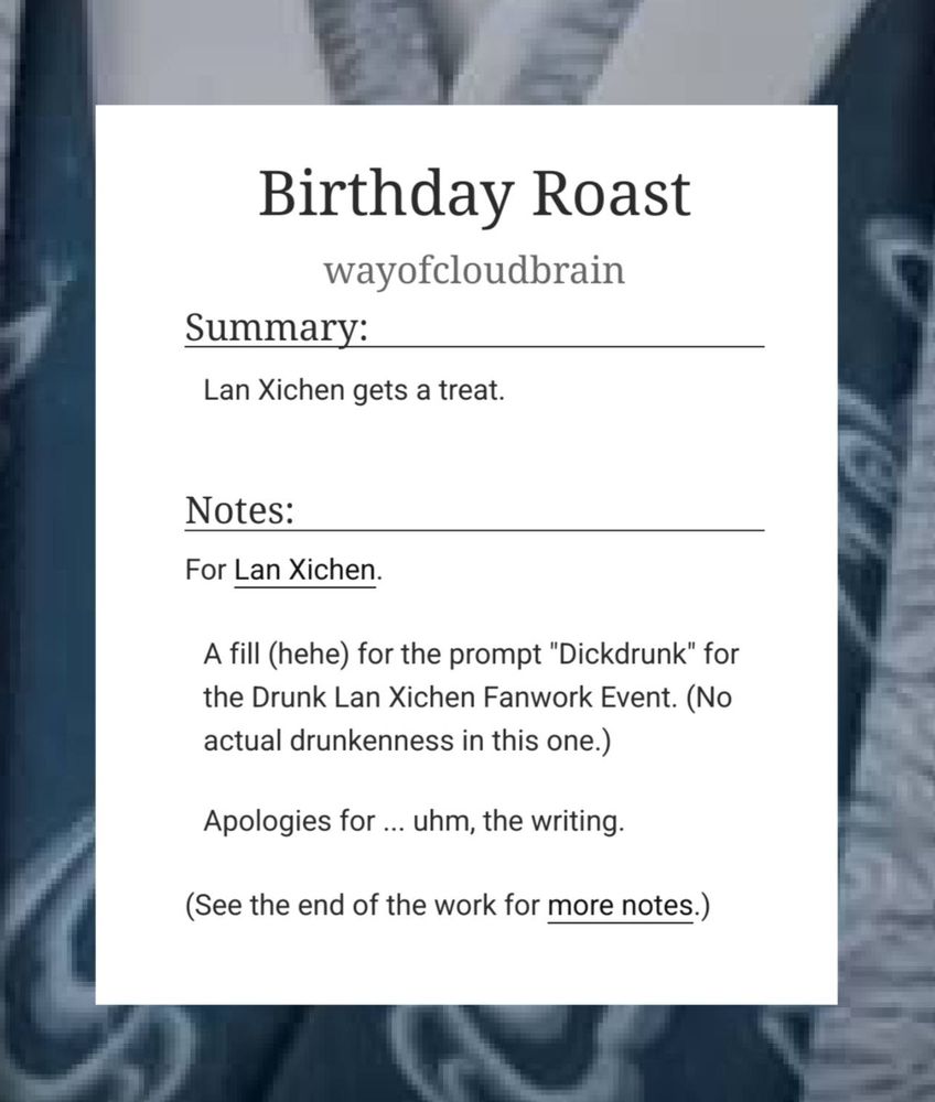 Screenshot of Fic Info on AO3: 
Birthday Roast
wayofcloudbrain
Summary:

    Lan Xichen gets a treat.

Notes:

    For Lan Xichen.

    A fill (hehe) for the prompt "Dickdrunk" for the Drunk Lan Xichen Fanwork Event. (No actual drunkenness in this one.)

    Apologies for ... uhm, the writing.

(See the end of the work for more notes.)
