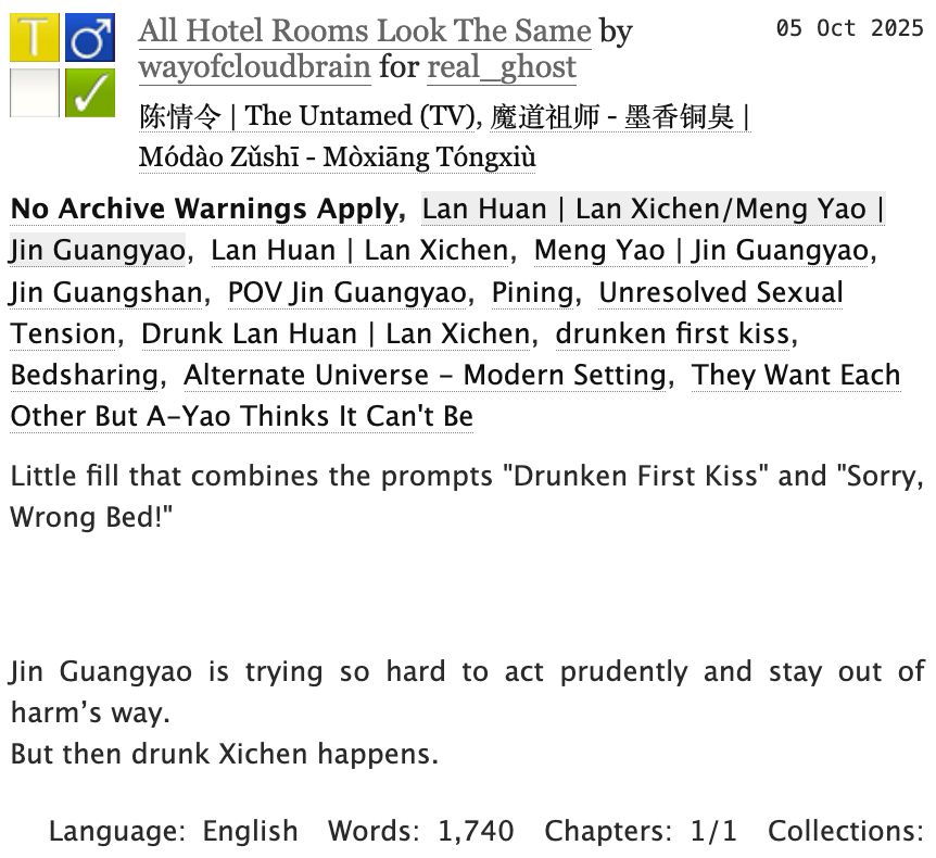Screenshot of AO3 with the fic info: 
All Hotel Rooms Look The Same by wayofcloudbrain for real_ghost
Fandoms: 陈情令 | The Untamed (TV), 魔道祖师 - 墨香铜臭 | Módào Zǔshī - Mòxiāng Tóngxiù  

    Teen And Up Audiences
    No Archive Warnings Apply
    M/M
    Complete Work

05 Oct 2025
Tags: No Archive Warnings ApplyLan Huan | Lan Xichen/Meng Yao | Jin GuangyaoLan Huan | Lan Xichen Meng Yao | Jin Guangyao Jin GuangshanPOV Jin Guangyao Pining Unresolved Sexual Tension Drunk Lan Huan | Lan Xichen drunken first kiss Bedsharing Alternate Universe - Modern Setting They Want Each Other But A-Yao Thinks It Can't Be 

Summary:
Little fill that combines the prompts "Drunken First Kiss" and "Sorry, Wrong Bed!"
Jin Guangyao is trying so hard to act prudently and stay out of harm’s way.
But then drunk Xichen happens.
