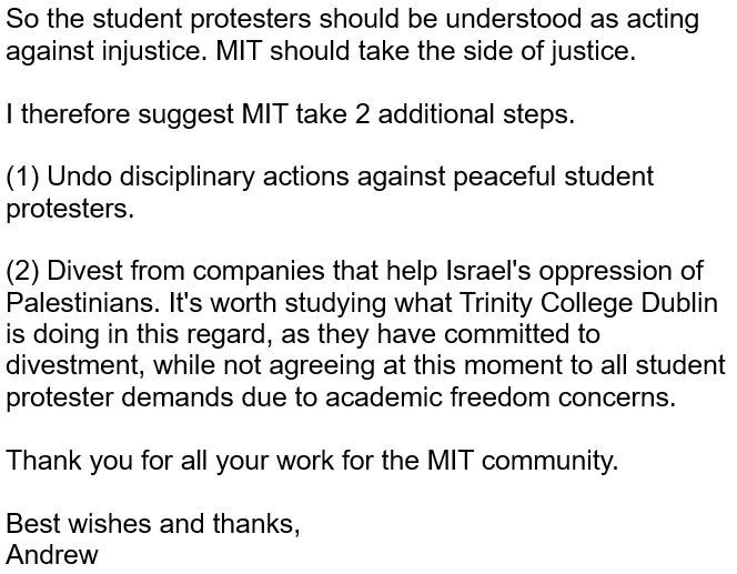 So the student protesters should be understood as acting against injustice. MIT should take the side of justice.

I therefore suggest MIT take 2 additional steps.

(1) Undo disciplinary actions against peaceful student protesters.

(2) Divest from companies that help Israel's oppression of Palestinians. It's worth studying what Trinity College Dublin is doing in this regard, as they have committed to divestment, while not agreeing at this moment to all student protester demands due to academic freedom concerns.

Thank you for all your work for the MIT community.

Best wishes and thanks,
Andrew