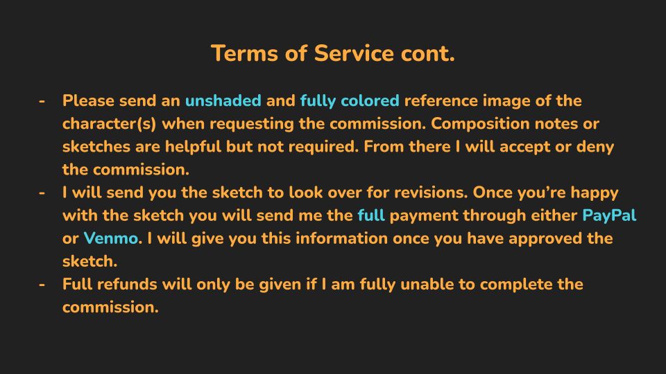 (Orange and blue text on black background)
Terms of Service Continued:
- Please send an unshaded and fully colored reference image of the character(s) when requesting the commission. Composition notes or sketches are helpful but not required. From there I will accept or deny the commission.
- I will send you the sketch to look over for revisions. Once you're happy with the sketch you will send me the FULL payment through either PayPal or Venmo. I will give you this information once you have approved the sketch.
- Full refunds will only be given if I am fully unable to complete the commission.