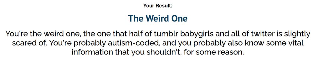Black text on white background.
Your Result: The Weird One. You're the weird one, the one that half of tumblr babygirls and all of twitter is slightly scared of. You're probably autism-coded, and you probably also know some vital information your shouldn't, for some reason.