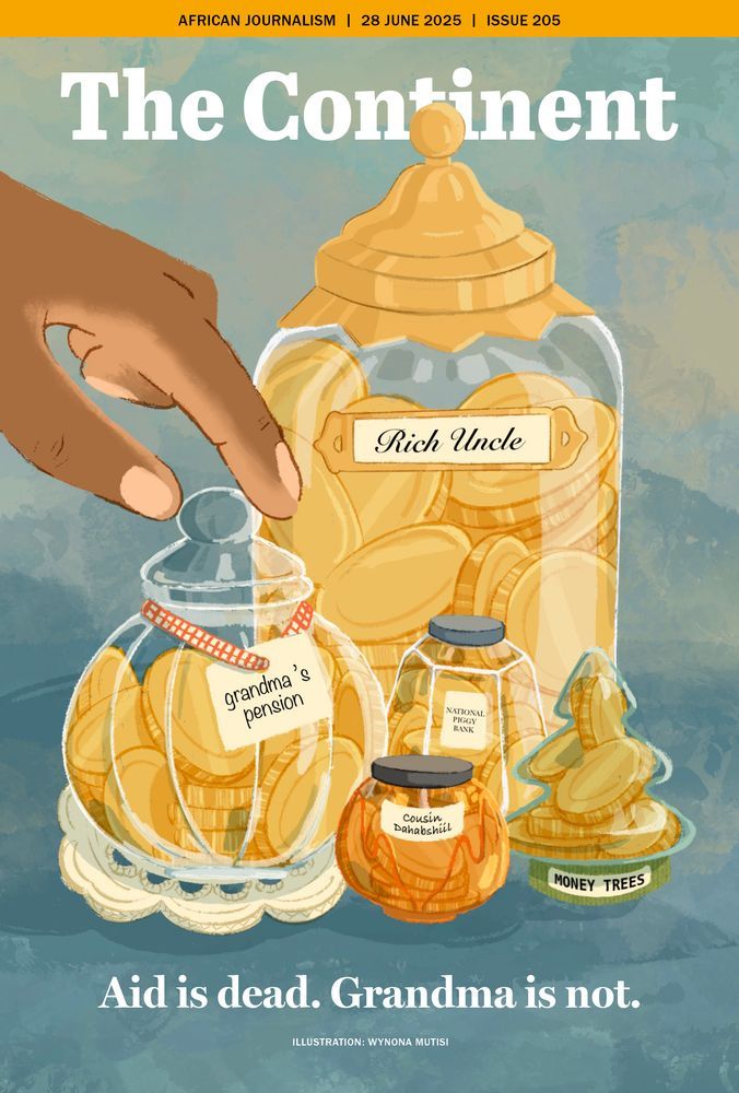 This cover of The Continent (28 June 2025, Issue 205) is illustrated by Wynona Mutisi. The image is of several glass jars filled with gold coins, each labelled to represent different sources of money. A hand is reaching into the smallest jar. The largest jar is labelled “Rich Uncle” and is full of coins.
A smaller, lacy jar in the foreground is labelled “Grandma’s pension”, with a red gingham ribbon tied around the lid. A hand is reaching into this jar, implying someone is taking from it. Other jars nearby are labelled: “National Piggy Bank” and “Cousin Dabashsili”. Another coin-stuffed tree-shaped jar is labelled “Money Trees” At the bottom of the image is a bold caption that reads: “Aid is dead. Grandma is not.”
