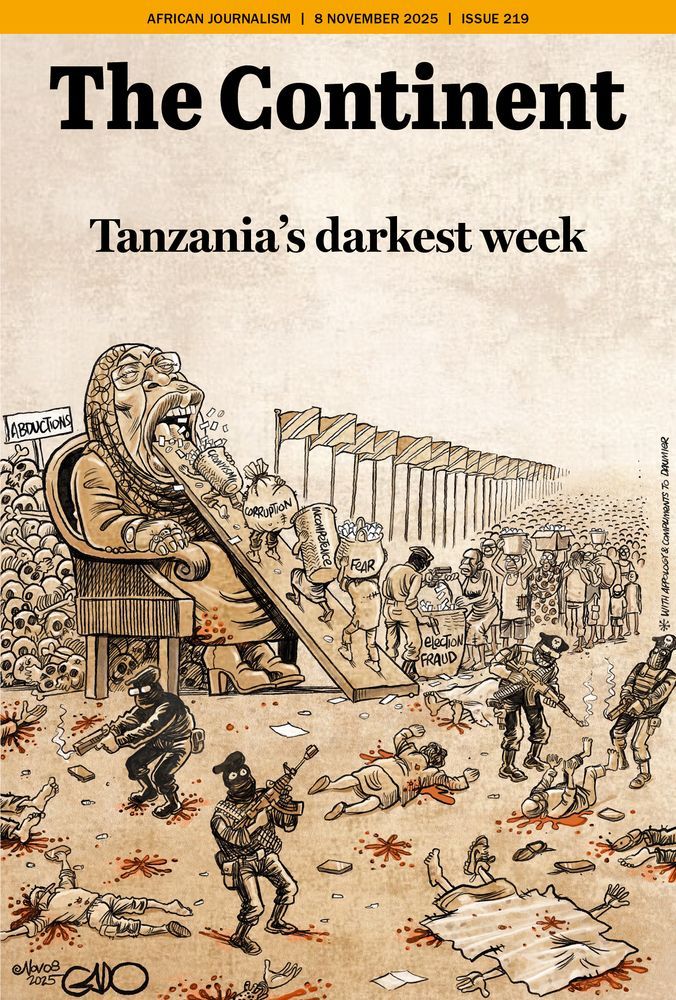 The cover of The Continent, dated 8 November 2025 (Issue 219), bears the headline “Tanzania’s darkest week” and features a striking political cartoon by Gado that echoes Honoré Daumier’s 1831 caricature Gargantua.
At the top, the masthead appears in bold black letters on a beige background. Below it, the illustration dominates the page. It shows a woman seated on a throne-like chair, drawn to resemble Tanzania’s leader. Her mouth is open wide, and a long wooden ramp extends from her mouth, down which small, faceless figures carry large sacks labeled “Corruption,” “Incompetence,” “Fear,” and “Election Fraud.” They march upward to feed these vices into her mouth, while behind them, a long line of weary people stretches toward the horizon, waiting their turn.
To the left stands a sign reading “Abductions”, beside a huge pile of skulls — a chilling symbol of death and repression. Below, masked soldiers with rifles shoot civilians on a blood-spattered ground, surrounded by the bodies of the fallen. The entire scene conveys chaos, violence, and fear.
The image is a nod to Daumier’s Gargantua, which depicted France’s King Louis-Philippe as a grotesque giant devouring the people’s wealth while rewarding his cronies. Here, that 19th-century metaphor of gluttonous tyranny is adapted to Tanzania’s present moment — portraying a leader who consumes corruption, fear, and human lives themselves.
