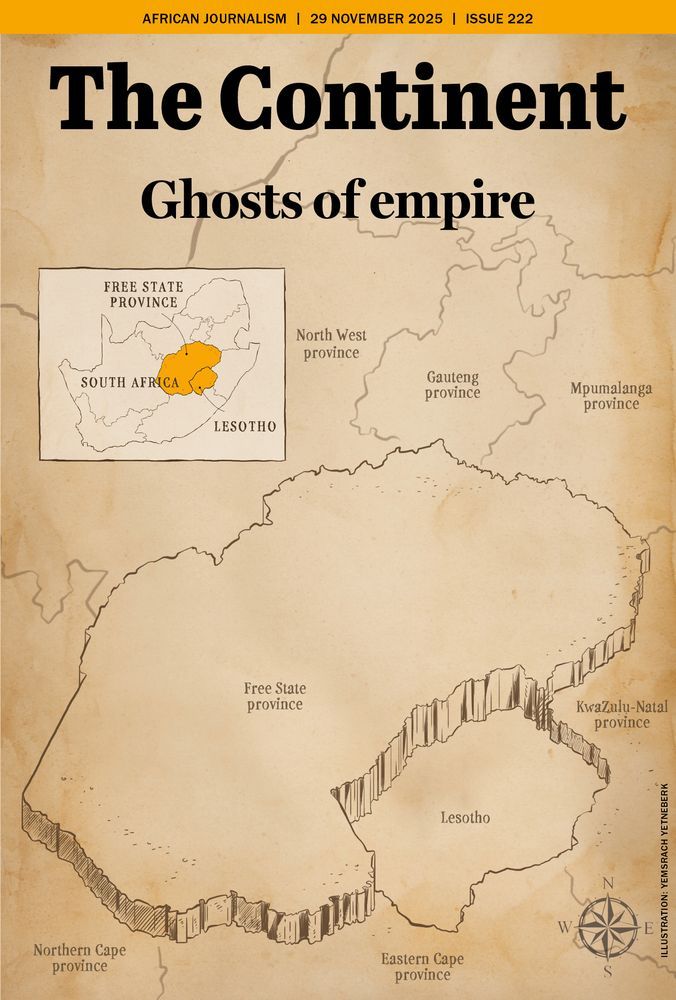 This is the cover of Issue 222 of The Continent. It is designed to look like an old, weathered colonial map printed on yellowed paper. At the very top, on a bright gold banner, it says: “AFRICAN JOURNALISM | 29 NOVEMBER 2025 | ISSUE 222.”
Below that, the title appears in large, bold black letters: “The Continent.”
Under it, in slightly smaller type: “Ghosts of empire.”
The entire background is a hand-drawn map focused on Lesotho and the surrounding South African provinces. The map shows Lesotho as a landlocked shape in the centre, with its border illustrated as a dramatic, jagged cliff line—almost like a raised wall—emphasising its separation from the surrounding territory. Around Lesotho, the names of South Africa’s provinces are labelled. Free State to the west and north, KwaZulu-Natal to the east, Eastern Cape to the south, Northern Cape and North West further out. Gauteng and Mpumalanga are towards the top right.
In the upper left corner is a small inset map of South Africa. 
