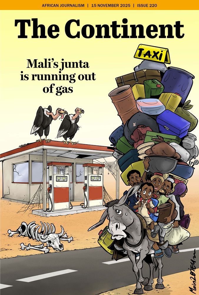 This is the illustrated cover of The Continent (dated 15 November 2025, Issue 220).
At the top, the headline reads: “Mali’s junta is running out of gas.”
The scene is set in a dry, dusty desert landscape. In the centre-left is an abandoned petrol station. Its roof is sagging, the windows are cracked, and thick cobwebs cover the fuel pumps. Two vultures perch on the roof, panting with their tongues hanging out.
Near the petrol station lies a set of bleached animal bones — a full ribcage and skull. 
On the right side of the image is a donkey struggling under an impossible burden. On its back is a mountain of luggage: pots, suitcases, buckets, sacks, and rolled-up bedding. Five people cling to the donkey as passengers — men, women and a child — all looking worried, tired, or anxious. The donkey itself is sweating heavily, its eyes wide with strain.
At the top of the luggage pile is a battered “TAXI” sign.
