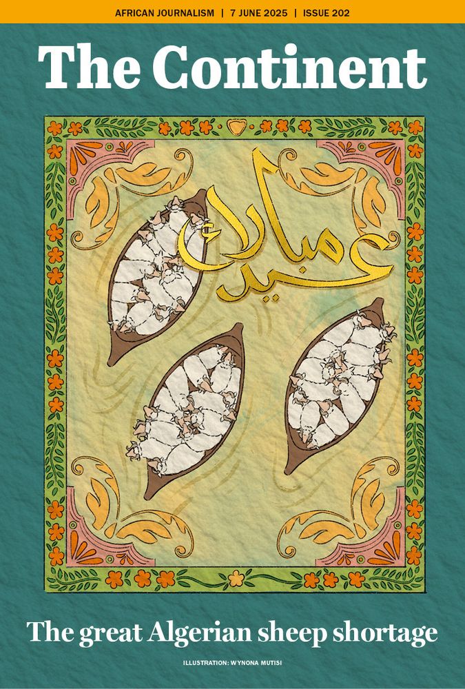 The cover of Issue 202 of The Continent is illustrated by Wynona Mutisi. The issue is dated 7 June 2025.
The background is in the style of a greeting card. The cover is textured green with an ornate, traditional North African or Islamic-style border that uses floral and leafy motifs in orange, green, and pink.
In the center is an illustration of three wooden boats, each filled with tightly packed white sheep. The sheep are stylised and repetitive, forming dense clusters within each boat. Overlaying the center of the image is the Arabic phrase “عيد مبارك” (Eid Mubarak) in elegant gold script, which means “Blessed Eid” — referring to the Islamic holiday Eid al-Adha, when sheep are traditionally sacrificed.
At the bottom of the cover, a bold white headline reads: The Great Algerian Sheep Shortage.
