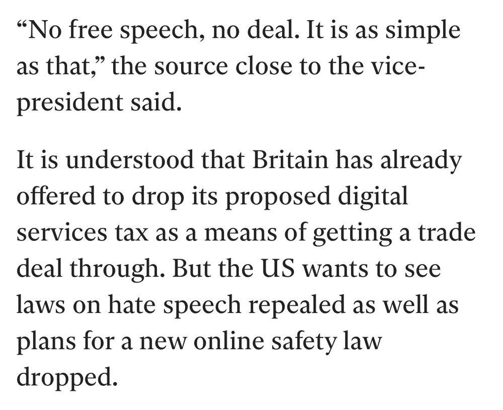 "No free speech, no deal. It is as simple as that," the source close to the vice-president said.
It is understood that Britain has already offered to drop its proposed digital services tax as a means of getting a trade deal through. But the US wants to see laws on hate speech repealed as well as plans for a new online safety law dropped.
