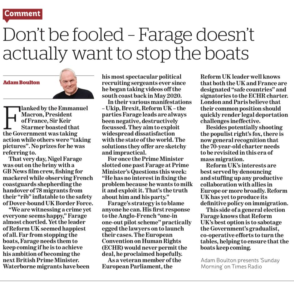 Don't be fooled - Farage doesn't actually want to stop the boats

Flanked by the Emmanuel Macron, President of France, Sir Keir Starmer boasted that
the Government was taking action while others were "taking pictures". No prizes for he was referring to.
That very day, Nigel Farage was out on the briny with a GB News film crew, fishing for mackerel while observing French coastguards shepherding the handover of 78 migrants from their "rib" inflatable to the safety of Dover-bound UK Border Force.
"We are witnessing a crime yet everyone seems happy," Farage almost chortled. Yet the leader of Reform UK seemed happiest of all. Far from stopping the boats, Farage needs them to keep coming if he is to achieve his ambition of becoming the next British Prime Minister.
Waterborne migrants have been
his most spectacular political recruiting sergeants ever since he began taking videos off the south coast back in May 2020.
In their various manifestations
- Ukip, Brexit, Reform UK - the parties Farage leads are always been negative, destructively focussed. They aim to exploit widespread dissatisfaction with the state of the world. The solutions they offer are sketchy and impractical.
For once the Prime Minister slotted one past Farage at Prime Minister's Questions this week:
"He has no interest in fixing the problem because he wants to milk it and exploit it. That's the truth about him and his party."
Farage's strategy is to blame anyone he can…..


Reform UK's interests are best served by denouncing and stuffing up any productive collaboration with allies in Europe or more broadly. Reform
UK has yet to produce its
definitive policy on immigration.
This side of a general election
Farage knows that Reform UK's best option is to sabotage the Government's gradualist, co-operative efforts to turn the tables, helping to ensure that the boats keep coming.

(Abridged because of word limit) 