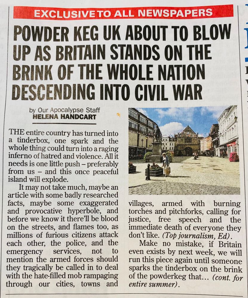 EXCLUSIVE TO ALL NEWSPAPERS

POWDER KEG UK ABOUT TO BLOW UP AS BRITAIN STANDS ON THE BRINK OF THE WHOLE NATION DESCENDING INTO CIVIL WAR

by Our Apocalypse Staff
HELENA HANDCART

THE entire country has turned into a tinderbox, one spark and the whole thing could turn into a raging inferno of hatred and violence. All it needs is one little push - preferably from us - and this once peaceful island will explode.
It may not take much, maybe an article with some badly researched facts, maybe some exaggerated and provocative hyperbole, and before we know it there'll be blood on the streets, and flames too, as millions of furious citizens attack each other, the police, and the emergency services,
not to
mention the armed forces should they tragically be called in to deal with the hate-filled mob rampaging through our cities, towns and villages, armed with burning torches and pitchforks, calling for justice, free speech and the immediate death of everyone they don't like. (Top journalism, Ed).
Make no mistake, if Britain even exists by next week, we will run this piece again until someone sparks the tinderbox on the brink of the powderkeg that... (cont. for entire summer). 