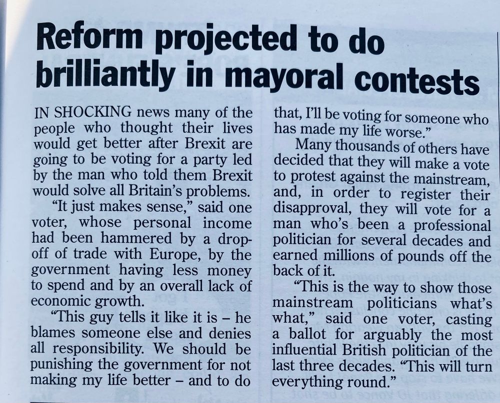Reform projected to do brilliantly in mayoral contests

IN SHOCKING news many of the people who thought their lives would get better after Brexit are going to be voting for a party led by the man who told them Brexit would solve all Britain's problems.

"It just makes sense,” said one
voter, whose personal income had been hammered by a drop-off of trade with Europe, by the government having less money to spend and by an overall lack of economic growth.

"This guy tells it like it is - he blames someone else and denies all responsibility. We should be punishing the government for not making my life better - and to do
that, I'll be voting for someone who has made my life worse."

Many thousands of others have decided that they will make a vote to protest against the mainstream, and, in order to register their disapproval, they will vote for a man who's been a professional politician for several decades and earned millions of pounds off the back of it.

"This is the way to show those mainstream politicians what's what," said one voter, casting a ballot for arguably the most influential British politician of the last three decades. "This will turn everything round."