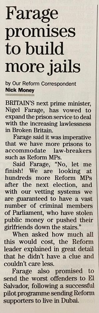 Farage promises to build more jails
by Our Reform Correspondent
Nick Money

BRITAIN'S next prime minister, Nigel Farage, has vowed to expand the prison service to deal with the increasing lawlessness in Broken Britain.

Farage said it was imperative that we have more prisons to accommodate law-breakers such as Reform MPs.
Said Farage, "No, let me finish! We are looking at hundreds more Reform MPs after the next election, and with our vetting systems we are guaranteed to have a vast number of criminal members of Parliament, who have stolen public money or pushed their girlfriends down the stairs."

When asked how much all this would cost, the Reform leader explained in great detail that he didn't have a clue and couldn't care less.

Farage also promised to send the worst offenders to El Salvador, following a successful pilot programme sending Reform supporters to live in Dubai.