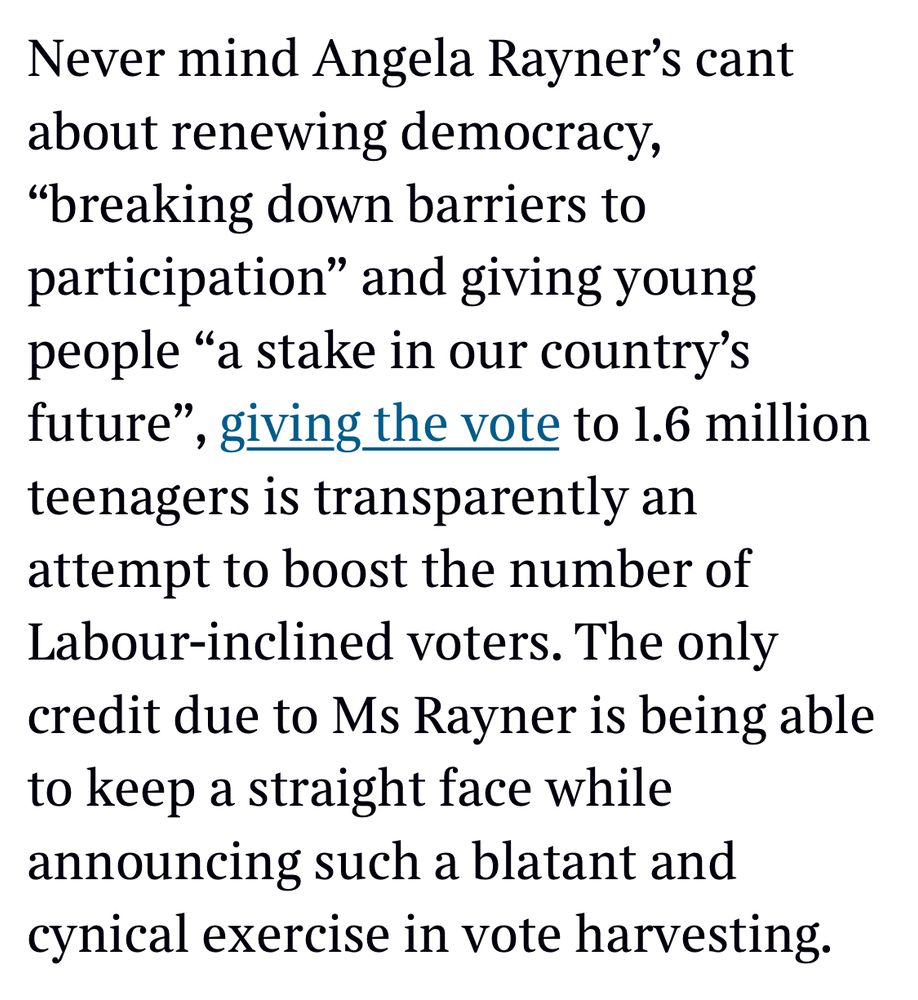 Never mind Angela Rayner's cant about renewing democracy,
"breaking down barriers to participation" and giving young people "a stake in our country's future"
, giving the vote to 1.6 million
teenagers is transparently an attempt to boost the number of Labour-inclined voters. The only credit due to Ms Rayner is being able to keep a straight face while announcing such a blatant and cynical exercise in vote harvesting.