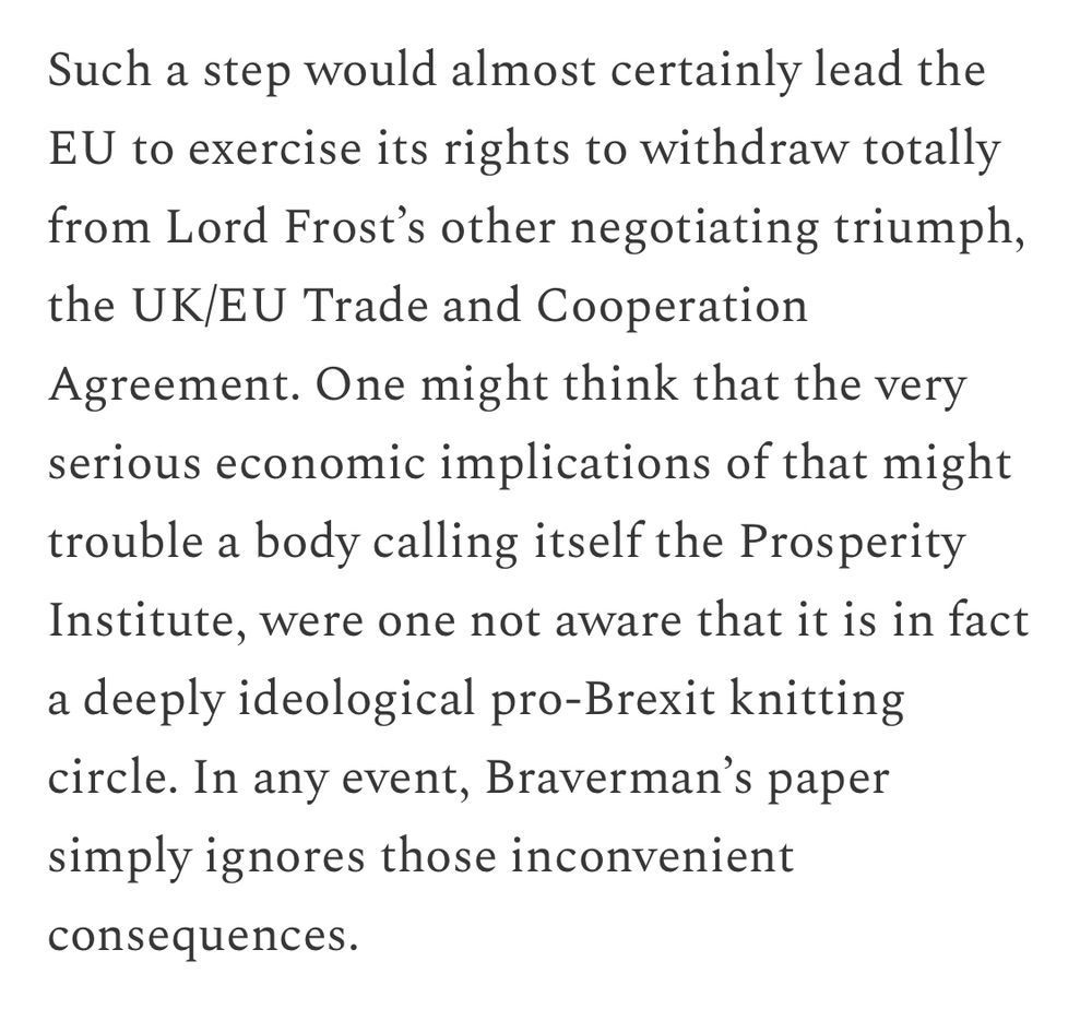 Such a step would almost certainly lead the
EU to exercise its rights to withdraw totally from Lord Frost's other negotiating triumph, the UK/EU Trade and Cooperation Agreement. One might think that the very serious economic implications of that might trouble a body calling itself the Prosperity Institute, were one not aware that it is in fact a deeply ideological pro-Brexit knitting circle. In any event, Braverman's paper simply ignores those inconvenient
consequences.