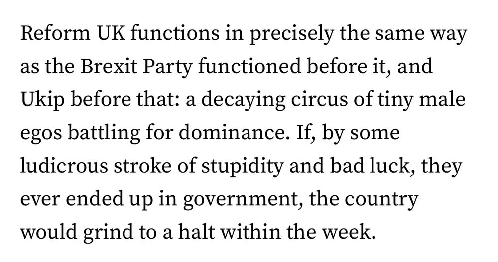 Opening paragraph of article:

Reform UK functions in precisely the same way as the Brexit Party functioned before it, and Ukip before that: a decaying circus of tiny male egos battling for dominance. If, by some ludicrous stroke of stupidity and bad luck, they ever ended up in government, the country would grind to a halt within the week.