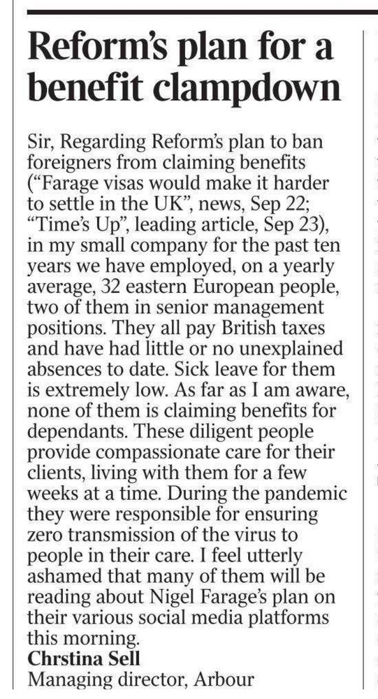 Reform's plan for a benefit clampdown
Sir, Regarding Reform's plan to ban foreigners from claiming benefits ("Farage visas would make it harder to settle in the UK", news, Sep 22;
"Time's Up", leading article, Sep 23), in my small company for the past ten years we have employed, on a yearly average, 32 eastern European people, two of them in senior management positions. They all pay British taxes and have had little or no unexplained absences to date. Sick leave for them is extremely low. As far as I am aware, none of them is claiming benefits for dependants. These diligent people provide compassionate care for their clients, living with them for a few weeks at a time. During the pandemic they were responsible for ensuring zero transmission of the virus to people in their care. I feel utterly ashamed that many of them will be reading about Nigel Farage's plan on their various social media platforms
this morning.
Chrstina Sell
Managing director, Arbour