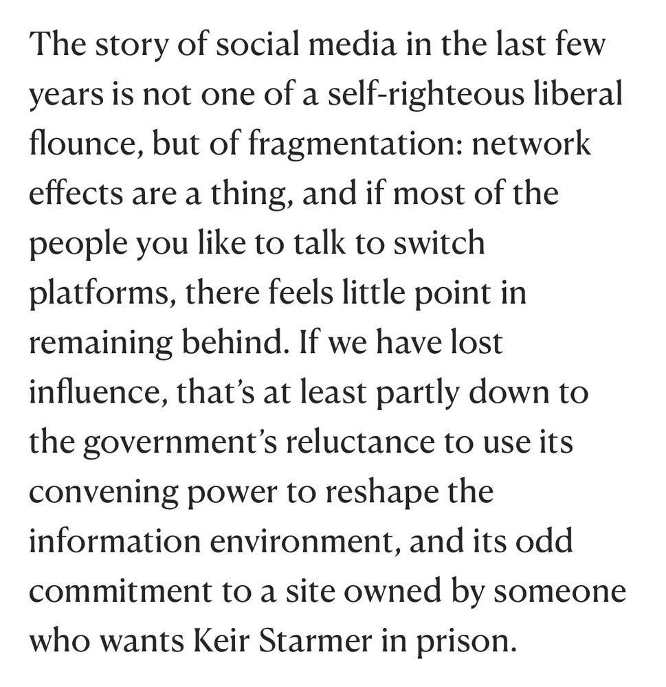 The story of social media in the last few years is not one of a self-righteous liberal flounce, but of fragmentation: network effects are a thing, and if most of the people you like to talk to switch platforms, there feels little point in remaining behind. If we have lost influence, that's at least partly down to the government's reluctance to use its convening power to reshape the information environment, and its odd commitment to a site owned by someone who wants Keir Starmer in prison.