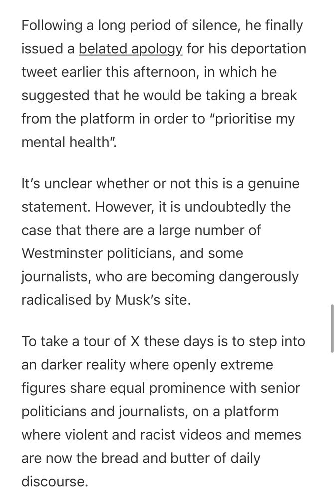 Following a long period of silence, he finally issued a belated apology for his deportation tweet earlier this afternoon, in which he suggested that he would be taking a break from the platform in order to "prioritise my mental health".
It's unclear whether or not this is a genuine statement. However, it is undoubtedly the case that there are a large number of Westminster politicians, and some journalists, who are becoming dangerously radicalised by Musk's site.
To take a tour of X these days is to step into an darker reality where openly extreme figures share equal prominence with senior politicians and journalists, on a platform where violent and racist videos and memes are now the bread and butter of daily
discourse.
