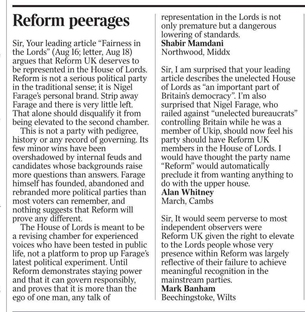 Reform peerages

Sir, Your leading article "Fairness in the Lords" (Aug 16; letter, Aug 18) argues that Reform UK deserves to be represented in the House of Lords.
Reform is not a serious political party in the traditional sense; it is Nigel Farage's personal brand. Strip away Farage and there is very little left.
That alone should disqualify it from being elevated to the second chamber.
This is not a party with pedigree, history or any record of governing. Its few minor wins have been overshadowed by internal feuds and candidates whose backgrounds raise more questions than answers. Farage himself has founded, abandoned and rebranded more political parties than most voters can remember and nothing suggests that Reform will prove any different.
The House of Lords is meant to be a revising chamber for experienced voices who have been tested in public life, not a platform to prop up Farage's latest political experiment. Until Reform demonstrates staying power and that it can govern responsibly, and proves that it is more than the ego of one man, any talk of representation in the Lords is not only premature but a dangerous lowering of standards.
Shabir Mamdani Northwood, Middx

Sir, I am surprised that your leading article describes the unelected House of Lords as "an important part of Britain's democracy". I'm also surprised that Nigel Farage, who railed against "unelected bureaucrats" controlling Britain while he was a member of Ukip, should now feel his party should have Reform UK members in the House of Lords. I would have thought the party name
"Reform" would automatically preclude it from wanting anything to do with the upper house.
Alan Whitney
March, Cambs

Sir, It would seem perverse to most independent observers were
Reform UK given the right to elevate to the Lords people whose very presence within Reform was largely reflective of their failure to achieve meaningful recognition in the mainstream parties.
Mark Banham
Beechingstoke, Wilts