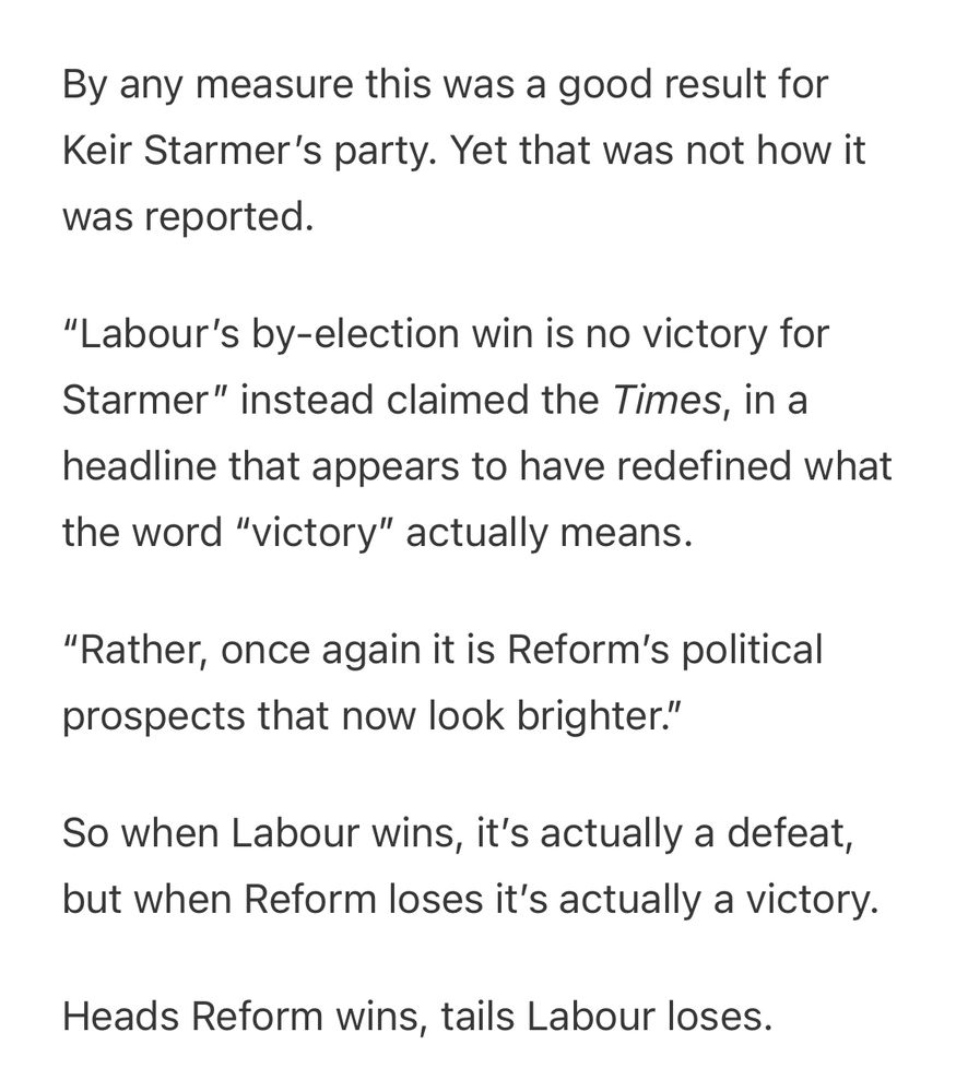 By any measure this was a good result for Keir Starmer's party. Yet that was not how it was reported.
"Labour's by-election win is no victory for Starmer" instead claimed the Times, in a
headline that appears to have redefined what the word "victory" actually means.
"Rather, once again it is Reform's political prospects that now look brighter."
So when Labour wins, it's actually a defeat, but when Reform loses it's actually a victory.
Heads Reform wins, tails Labour loses.