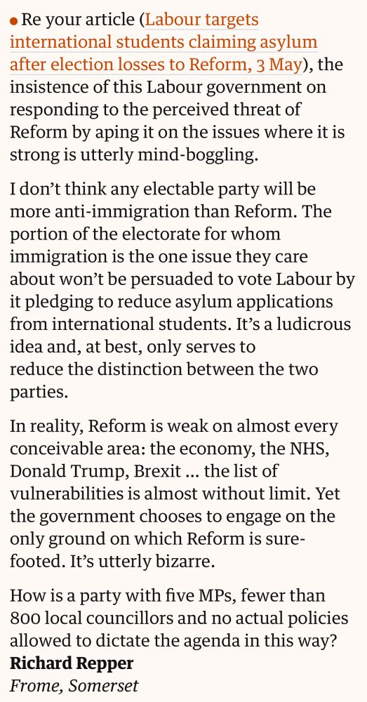 • Re your article (Labour targets international students claiming asylum after election losses to Reform, 3 May), the insistence of this Labour government on responding to the perceived threat of Reform by aping it on the issues where it is strong is utterly mind-boggling.
I don't think any electable party will be more anti-immigration than Reform. The portion of the electorate for whom immigration is the one issue they care about won't be persuaded to vote Labour by it pledging to reduce asylum applications from international students. It's a ludicrous idea and, at best, only serves to reduce the distinction between the two parties.
In reality, Reform is weak on almost every conceivable area: the economy, the NHS, Donald Trump, Brexit... the list of vulnerabilities is almost without limit. Yet the government chooses to engage on the only ground on which Reform is sure-footed. It's utterly bizarre.
How is a party with five MPs, fewer than 800 local councillors and no actual policies allowed to dictate the agenda in this way?
Richard Repper
Frome, Somerset
