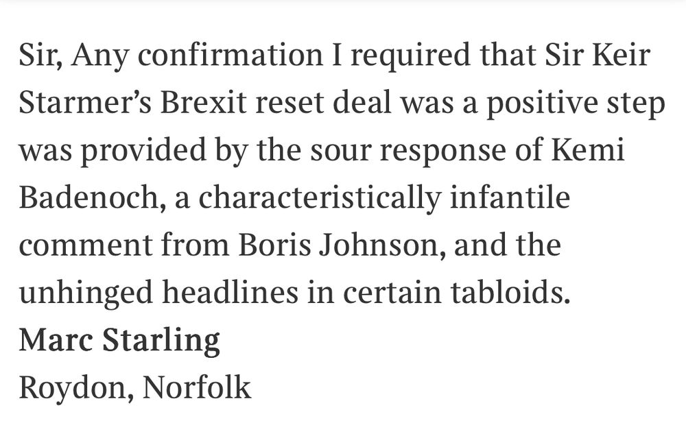 Sir, Any confirmation I required that Sir Keir Starmer's Brexit reset deal was a positive step was provided by the sour response of Kemi Badenoch, a characteristically infantile comment from Boris Johnson, and the unhinged headlines in certain tabloids.
Marc Starling
Roydon, Norfolk