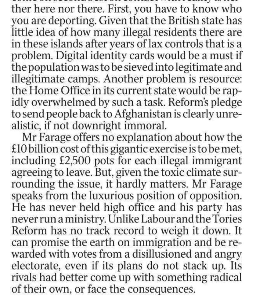 First, you have to know who you are deporting. Given that the British state has little idea of how many illegal residents there are in these islands after years of lax controls that is a problem. Digital identity cards would be a must if the population was to be sieved into legitimate and illegitimate camps. Another problem is resource: the Home Office in its current state would be rapidly overwhelmed by such a task. Reform's pledge to send people back to Afghanistan is clearly unre-alistic, if not downright immoral. Mr Farage offers no explanation about how the £10 billion cost of this gigantic exercise is to be met, including £2,500 pots for each illegal immigrant agreeing to leave. But, given the toxic climate surrounding the issue, it hardly matters. Mr Farage speaks from the luxurious position of opposition. He has never held high office and his party has never run a ministry. Unlike Labour and the Tories Reform has no track record to weigh it down. It can promise the earth on immigration and be rewarded with votes from a disillusioned and angry electorate, even if its plans do not stack up. Its rivals had better come up with something radical of their own, or face the consequences.
