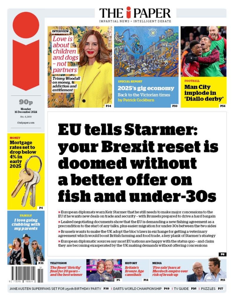 The i front page:
 
EU tells Starmer: your Brexit reset is doomed without a better offer on fish and under-30s

» European diplomats warn Keir Starmer that he still needs to make major concessions to the
EU if he wants new deals on trade and security - with Brussels prepared to drive a hard bargain
»Leaked negotiating documents show that the EU is demanding a new fishing agreement as a precondition to the start of any talks, plus easier migration for under 30s between the two sides 
» Brussels wants to make the UK adopt the bloc's laws in exchange for getting a veterinary agreement which would boost British farming and food trade, a key plank of Starmer's strategy
» European diplomatic sources say most EU nations are happy with the status quo - and claim they are becoming exasperated by the UK making demands without offering concessions   

