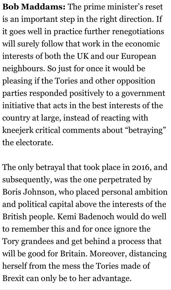 Bob Maddams: The prime minister's reset is an important step in the right direction. If it goes well in practice further renegotiations will surely follow that work in the economic interests of both the UK and our European neighbours. So just for once it would be pleasing if the Tories and other opposition parties responded positively to a government initiative that acts in the best interests of the country at large, instead of reacting with kneejerk critical comments about "betraying" the electorate.
The only betrayal that took place in 2016, and subsequently, was the one perpetrated by Boris Johnson, who placed personal ambition and political capital above the interests of the British people. Kemi Badenoch would do well to remember this and for once ignore the Tory grandees and get behind a process that will be good for Britain. Moreover, distancing herself from the mess the Tories made of Brexit can only be to her advantage.