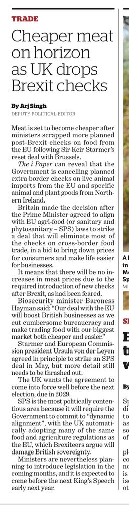 TRADE Cheaper meat on horizon as UK drops Brexit checks By Arj Singh DEPUTY POLITICAL EDITOR Meat is set to become cheaper after ministers scrapped more planned post-Brexit checks on food from the EU following Sir Keir Starmer's reset deal with Brussels. The i Paper can reveal that the Government is cancelling planned extra border checks on live animal imports from the EU and specific animal and plant goods from Northern Ireland. Britain made the decision after the Prime Minister agreed to align with EU agri-food (or sanitary and phytosanitary - SPS) laws to strike a deal that will eliminate most of the checks on cross-border food trade, in a bid to bring down prices for consumers and make life easier for businesses. It means that there will be no increases in meat prices due to the required introduction of new checks after Brexit, as had been feared. Biosecurity minister Baroness Hayman said: 