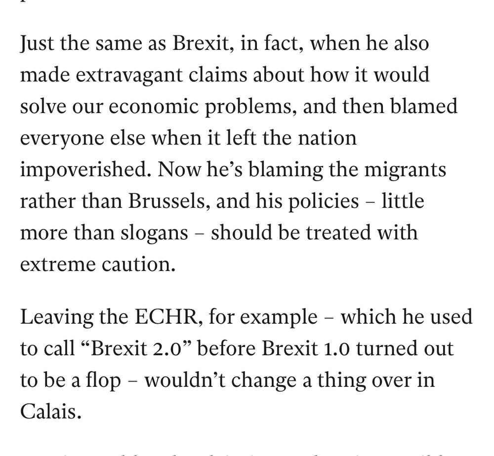 Just the same as Brexit, in fact, when he also made extravagant claims about how it would solve our economic problems, and then blamed everyone else when it left the nation impoverished. Now he's blaming the migrants rather than Brussels, and his policies - little more than slogans - should be treated with extreme caution.
Leaving the ECHR, for example - which he used to call "Brexit 2.0" before Brexit 1.0 turned out to be a flop - wouldn't change a thing over in Calais.