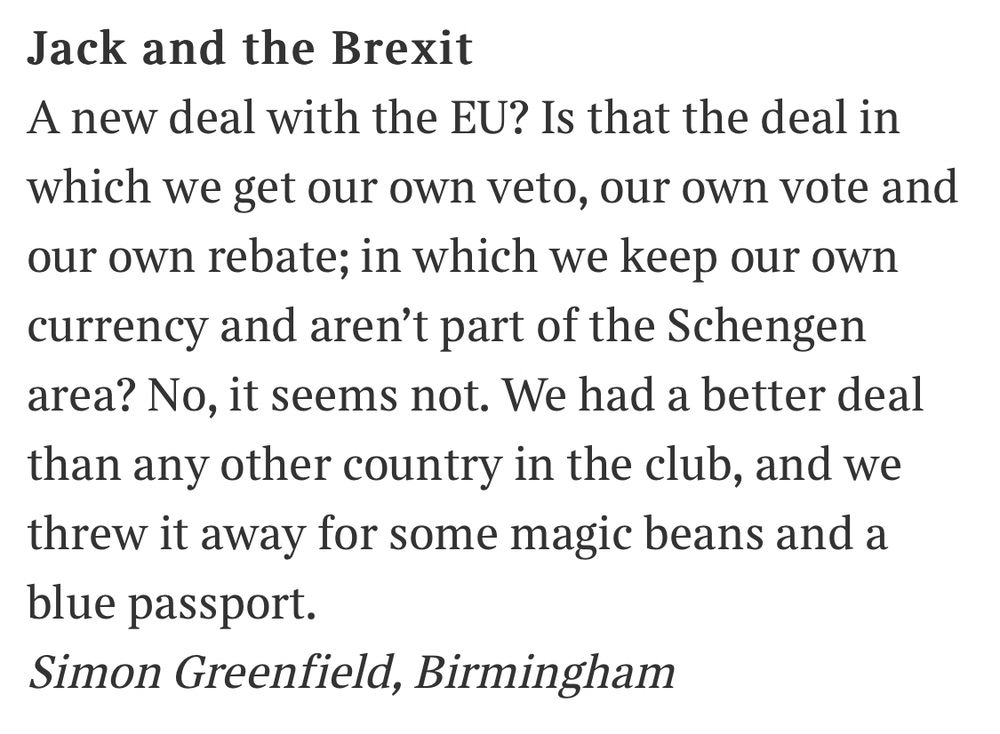 Jack and the Brexit
A new deal with the EU? Is that the deal in which we get our own veto, our own vote and our own rebate; in which we keep our own currency and aren't part of the Schengen area? No, it seems not. We had a better deal than any other country in the club, and we threw it away for some magic beans and a blue passport.
Simon Greenfield, Birmingham