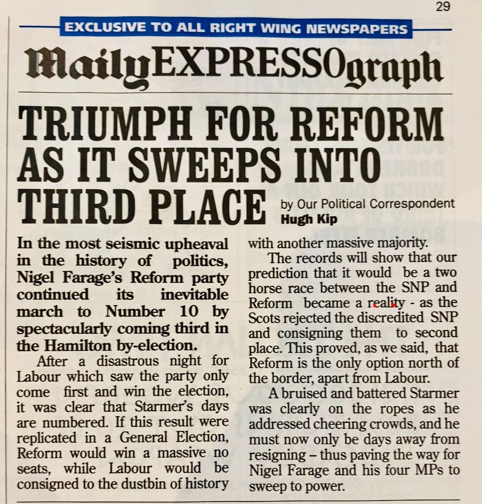 MailyEXPRESSOgraph

TRIUMPH FOR REFORM AS IT SWEEPS INTO THIRD PLACE

by Our Political Correspondent
Hugh Kip

In the most seismic upheaval in the history of politics, Nigel Farage's Reform party continued its inevitable
march to Number 10 by spectacularly coming third in the Hamilton by-election.
After a disastrous night for Labour which saw the party only come first and win the election, it was clear that Starmer's days are numbered. If this result were replicated in a General Election, Reform would win a massive no seats, while labour would be consigned to the dustbin of history with another massive majority.
The records will show that our prediction that it would be a two horse race between the SNP and Reform became a reality - as the Scots rejected the discredited SNP and consigning them to second place. This proved, as we said, that Reform is the only option north of the border, apart from Labour.
A bruised and battered Starmer was clearly on the ropes as he addressed cheering crowds, and he must now only be days away from resigning - thus paving the way for Nigel Farage and his four MPs to sweep to power.