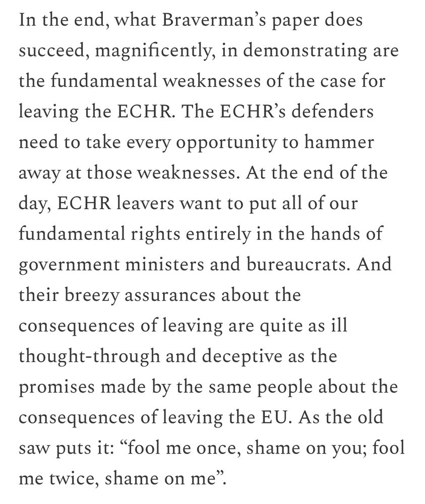 In the end, what Braverman's paper does succeed, magnificently, in demonstrating are the fundamental weaknesses of the case for
leaving the ECHR. The ECHR's defenders need to take every opportunity to hammer away at those weaknesses. At the end of the day, ECHR leavers want to put all of our fundamental rights entirely in the hands of government ministers and bureaucrats. And their breezy assurances about the consequences of leaving are quite as ill thought-through and deceptive as the promises made by the same people about the consequences of leaving the EU. As the old saw puts it: "fool me once, shame on you; fool me twice, shame on me".