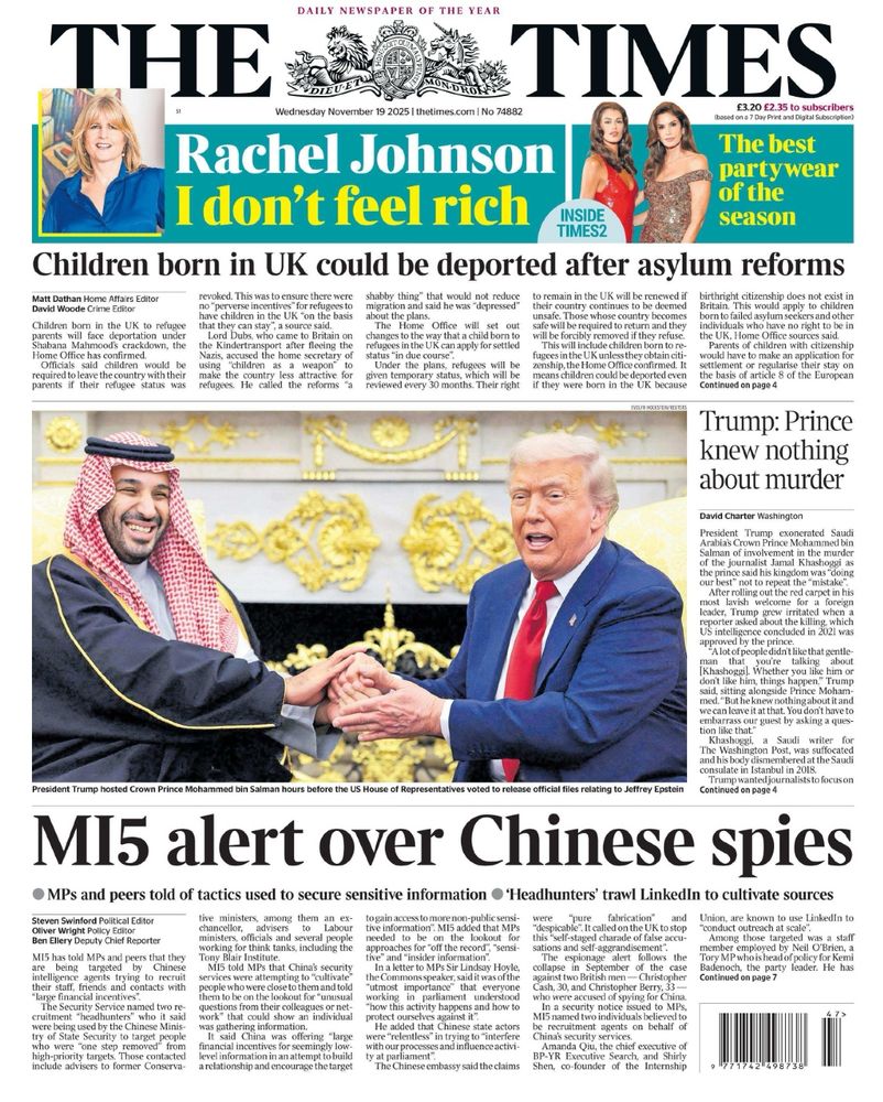 Times front page. Photo of Trump in front of a load of gold stuff clasping hands with Saudi’s Prince Mohammed bin Salman.

Headlines; 

Rachel Johnson
“I don't feel rich”


Children born in UK could be deported after asylum reforms

Trump: Prince knew nothing about murder

MI5 alert over Chinese spies