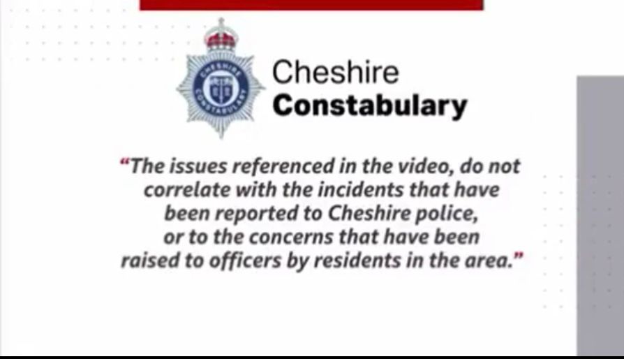 Cheshire Constabulary

"The issues referenced in the video, do not correlate with the incidents that have been reported to Cheshire police, or to the concerns that have been raised to officers by residents in the area."