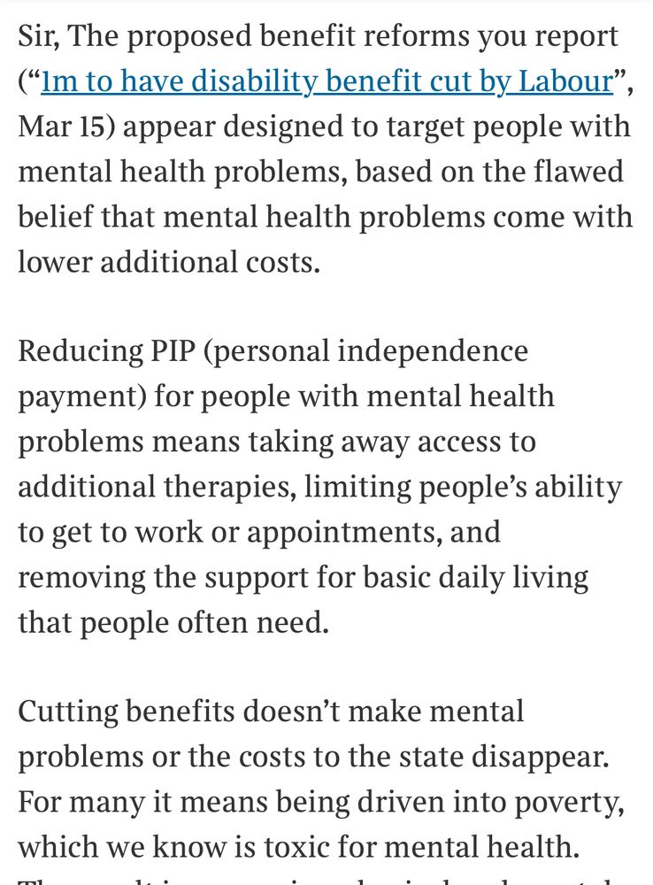 Sir, The proposed benefit reforms you report ("Im to have disability benefit cut by Labour", Mar 15) appear designed to target people with mental health problems, based on the flawed belief that mental health problems come with lower additional costs.
Reducing PIP (personal independence payment) for people with mental health problems means taking away access to additional therapies, limiting people's ability to get to work or appointments, and removing the support for basic daily living that people often need.
Cutting benefits doesn't make mental problems or the costs to the state disappear.
For many it means being driven into poverty, which we know is toxic for mental health.
