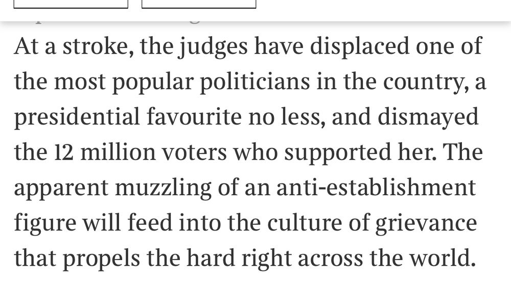 At a stroke, the judges have displaced one of the most popular politicians in the country, a presidential favourite no less, and dismayed the 12 million voters who supported her. The apparent muzzling of an anti-establishment figure will feed into the culture of grievance that propels the hard right across the world.