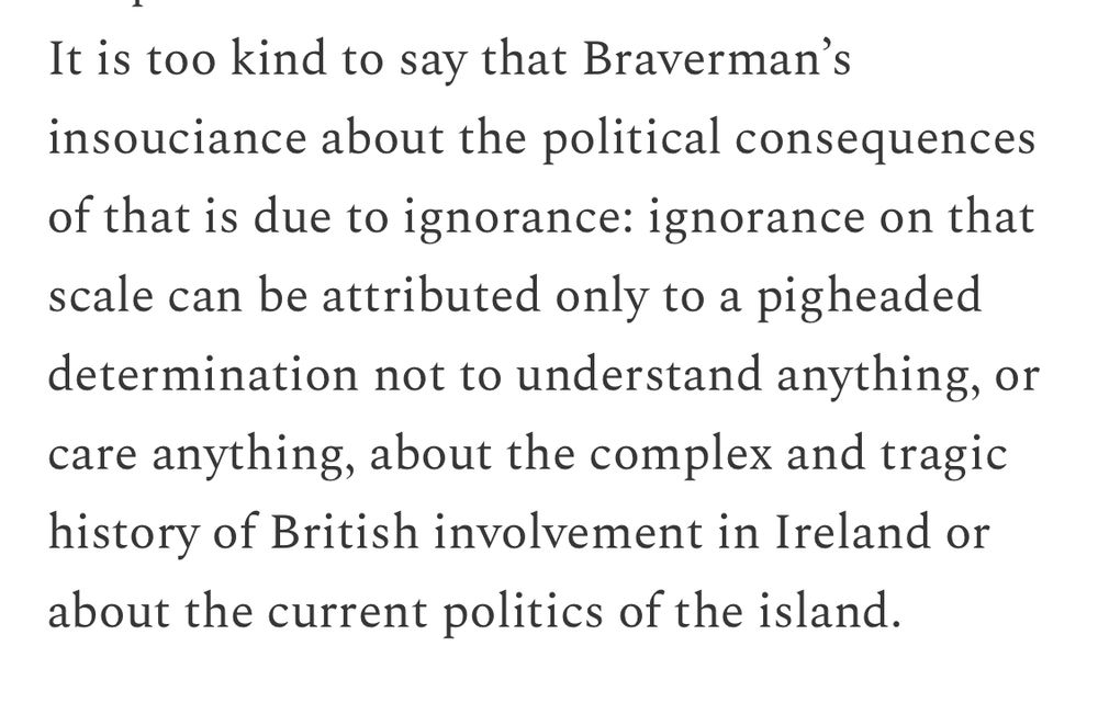 It is too kind to say that Braverman's insouciance about the political consequences of that is due to ignorance: ignorance on that scale can be attributed only to a pigheaded determination not to understand anything, or care anything, about the complex and tragic history of British involvement in Ireland or about the current politics of the island.