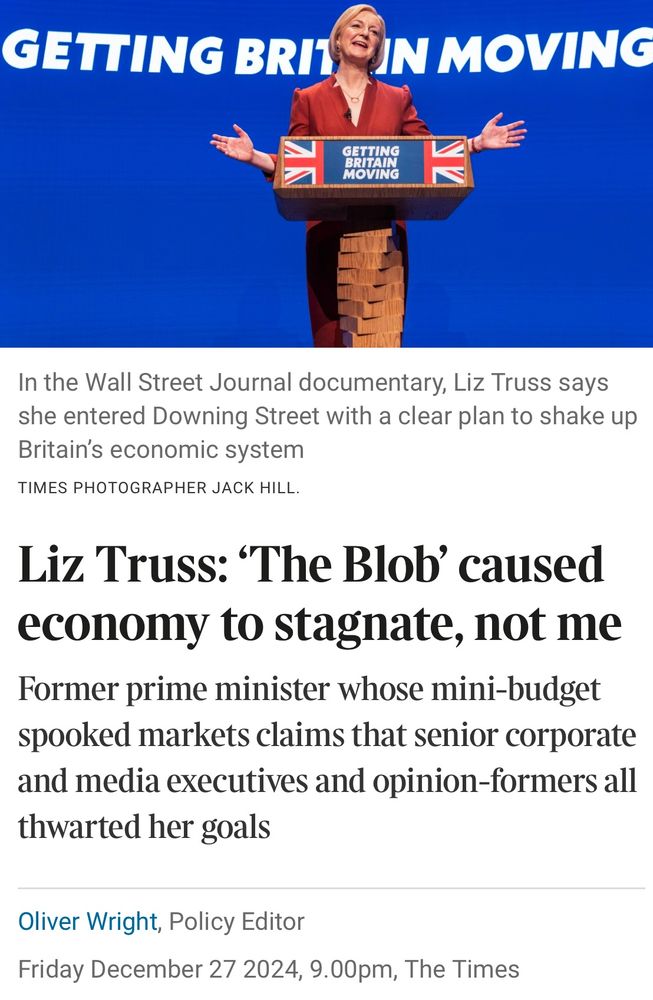 Picture of Liz Truss grinning at a lectern.

Liz Truss: 'The Blob' caused economy to stagnate, not me
Former prime minister whose mini-budget spooked markets claims that senior corporate and media executives and opinion-formers all thwarted her goals
Oliver Wright, Policy Editor
Friday December 27 2024, 9.00pm, The Times