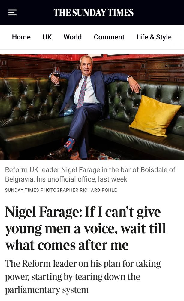 Photo of Farage grinning as he reclines on leather seats in a Belgravia club Reform UK leader Nigel Farage in the bar of Boisdale of Belgravia, his unofficial office, last week SUNDAY TIMES PHOTOGRAPHER RICHARD POHLE Nigel Farage: If I can't give young men a voice, wait till what comes after me The Reform leader on his plan for taking power, starting by tearing down the parliamentary system 
